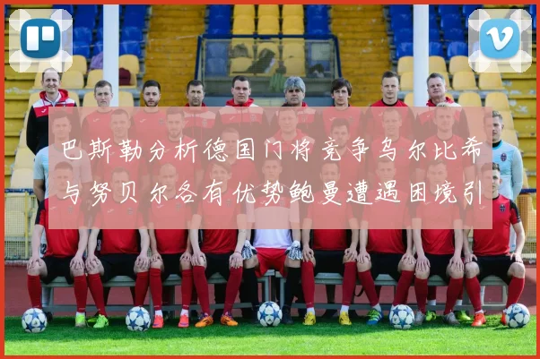 巴斯勒分析德国门将竞争乌尔比希与努贝尔各有优势鲍曼遭遇困境引人关注