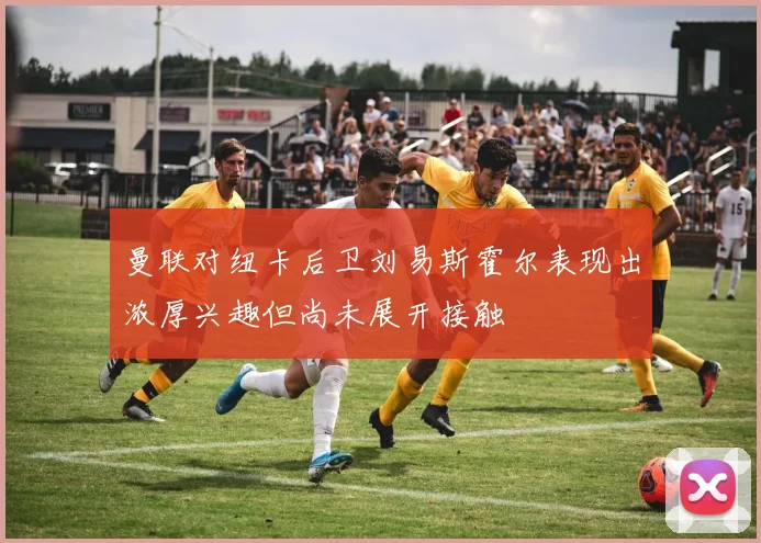 曼联对纽卡后卫刘易斯霍尔表现出浓厚兴趣但尚未展开接触