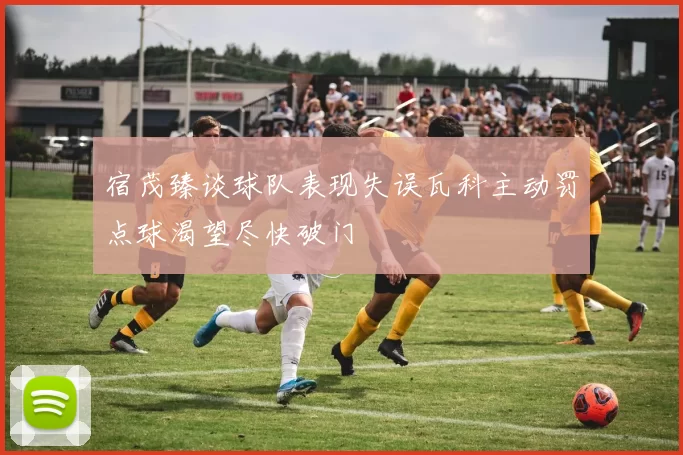 宿茂臻谈球队表现失误瓦科主动罚点球渴望尽快破门