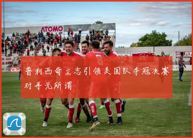 普利西奇立志引领美国队夺冠决赛对手无所谓