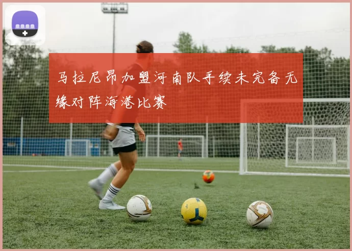 马拉尼昂加盟河南队手续未完备无缘对阵海港比赛