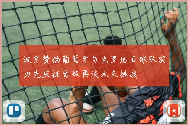 波罗赞扬葡萄牙与克罗地亚球队实力先庆祝晋级再谈未来挑战