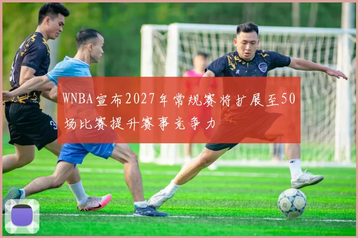 WNBA宣布2027年常规赛将扩展至50场比赛提升赛事竞争力