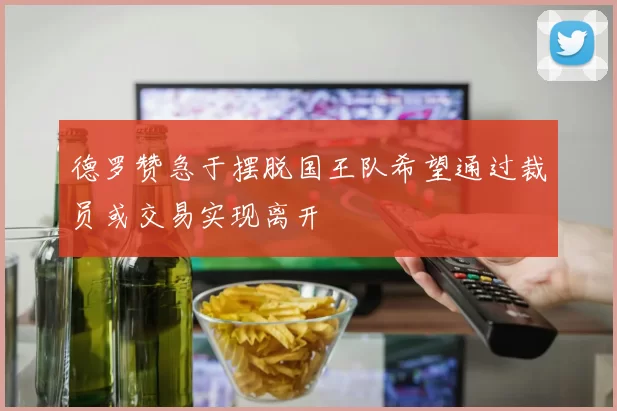 德罗赞急于摆脱国王队希望通过裁员或交易实现离开