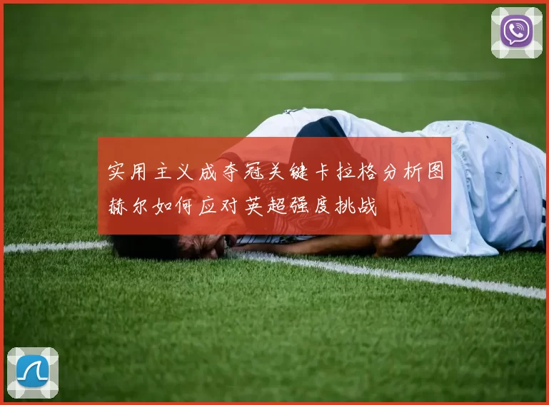 实用主义成夺冠关键卡拉格分析图赫尔如何应对英超强度挑战