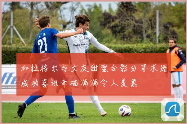 加拉格尔与女友甜蜜合影分享求婚成功喜讯幸福满满令人羡慕