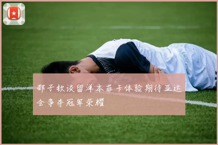 邵子钦谈留洋本菲卡体验期待亚运会争夺冠军荣耀