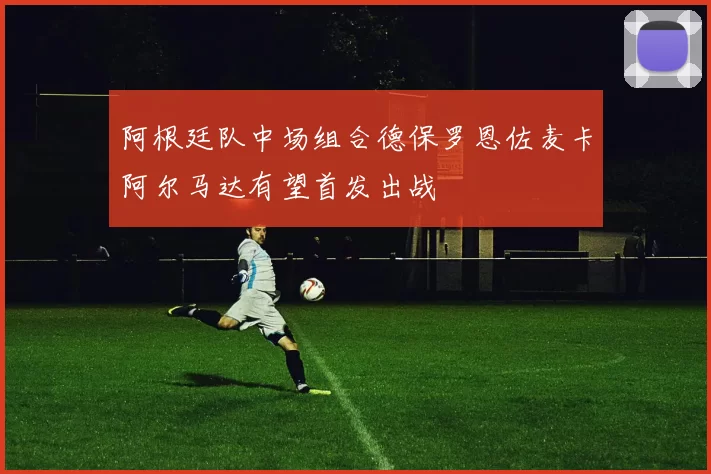 阿根廷队中场组合德保罗恩佐麦卡阿尔马达有望首发出战