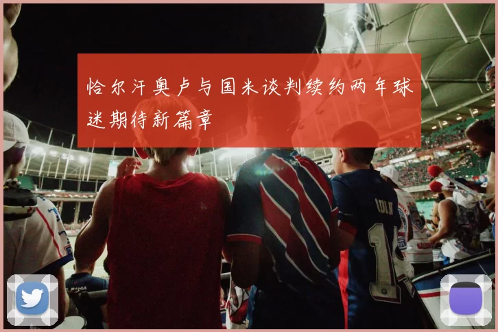恰尔汗奥卢与国米谈判续约两年球迷期待新篇章