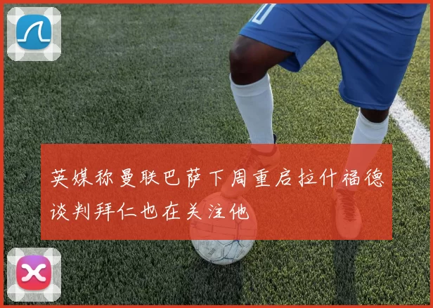 英媒称曼联巴萨下周重启拉什福德谈判拜仁也在关注他