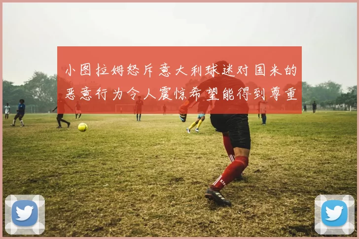 小图拉姆怒斥意大利球迷对国米的恶意行为令人震惊希望能得到尊重与支持