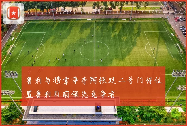 鲁利与穆索争夺阿根廷二号门将位置鲁利目前领先竞争者