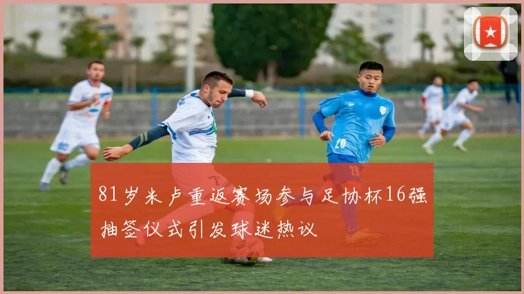 81岁米卢重返赛场参与足协杯16强抽签仪式引发球迷热议