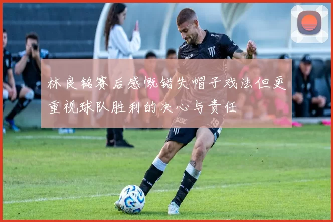 林良铭赛后感慨错失帽子戏法但更重视球队胜利的决心与责任