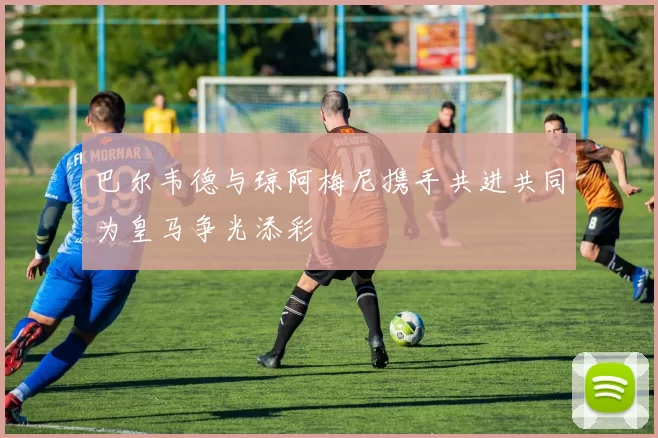 巴尔韦德与琼阿梅尼携手共进共同为皇马争光添彩