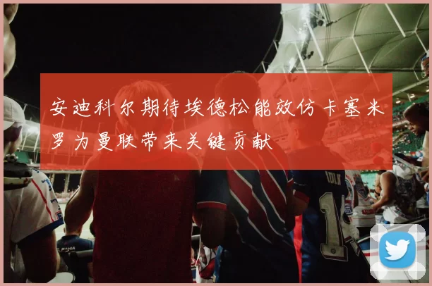 安迪科尔期待埃德松能效仿卡塞米罗为曼联带来关键贡献