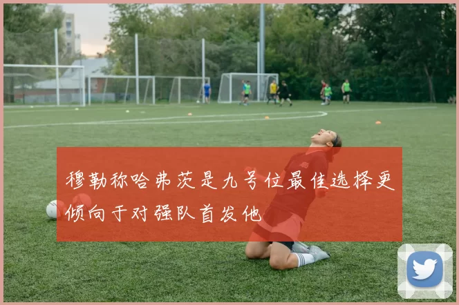 穆勒称哈弗茨是九号位最佳选择更倾向于对强队首发他