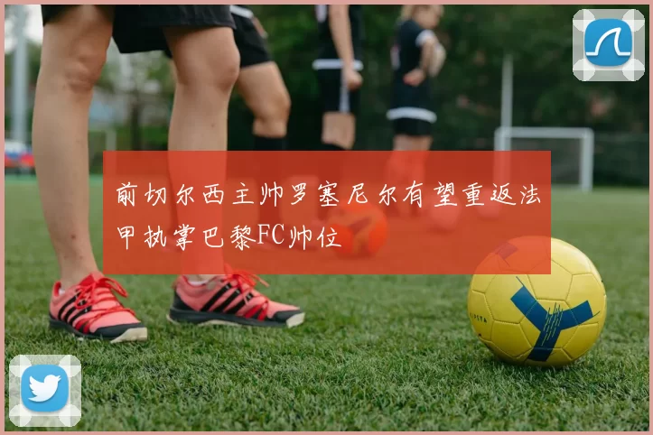 前切尔西主帅罗塞尼尔有望重返法甲执掌巴黎FC帅位