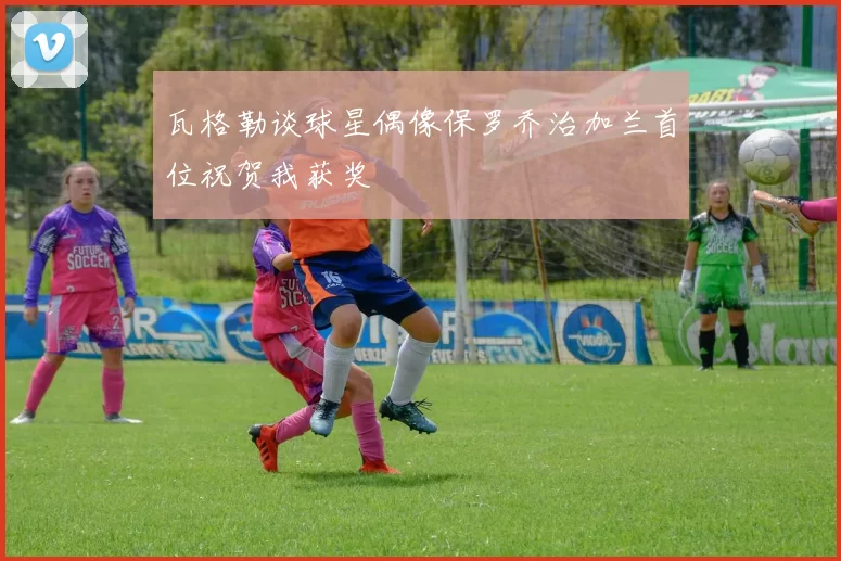 瓦格勒谈球星偶像保罗乔治加兰首位祝贺我获奖
