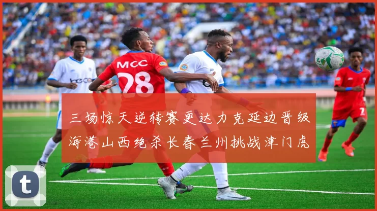 三场惊天逆转赛更达力克延边晋级海港山西绝杀长春兰州挑战津门虎