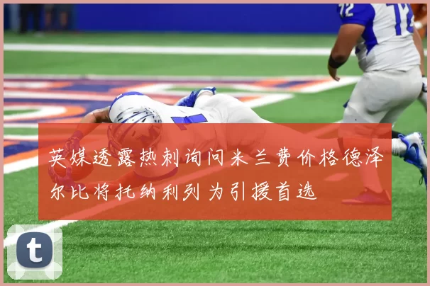 英媒透露热刺询问米兰费价格德泽尔比将托纳利列为引援首选
