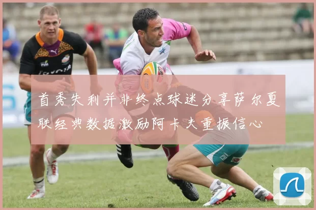 首秀失利并非终点球迷分享萨尔夏联经典数据激励阿卡夫重振信心