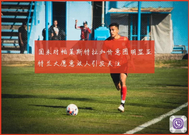 国米对帕莱斯特拉加价意图明显亚特兰大愿意放人引发关注