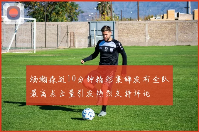 杨瀚森近10分钟精彩集锦发布全队最高点击量引发热烈支持评论