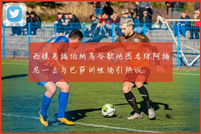 西媒恶搞伯纳乌谷歌地图名琼阿梅尼一击与巴萨训练场引热议